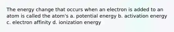 The energy change that occurs when an electron is added to an atom is called the atom's a. potential energy b. activation energy c. electron affinity d. ionization energy