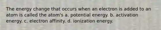 The energy change that occurs when an electron is added to an atom is called the atom's a. potential energy. b. activation energy. c. electron affinity. d. ionization energy.