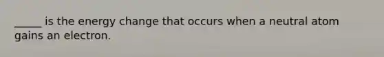_____ is the energy change that occurs when a neutral atom gains an electron.