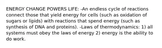 ENERGY CHANGE POWERS LIFE: -An endless cycle of reactions connect those that yield energy for cells (such as oxidation of sugars or lipids) with reactions that spend energy (such as synthesis of DNA and proteins). -Laws of thermodynamics: 1) all systems must obey the laws of energy 2) energy is the ability to do work.