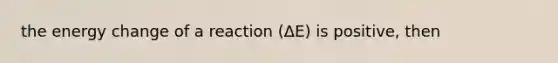 the energy change of a reaction (ΔE) is positive, then