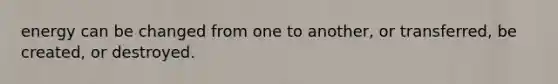 energy can be changed from one to another, or transferred, be created, or destroyed.