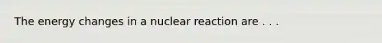 The energy changes in a nuclear reaction are . . .