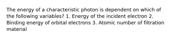 The energy of a characteristic photon is dependent on which of the following variables? 1. Energy of the incident electron 2. Binding energy of orbital electrons 3. Atomic number of filtration material