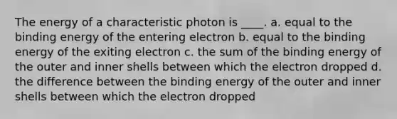 The energy of a characteristic photon is ____. a. equal to the binding energy of the entering electron b. equal to the binding energy of the exiting electron c. the sum of the binding energy of the outer and inner shells between which the electron dropped d. the difference between the binding energy of the outer and inner shells between which the electron dropped