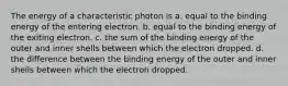 The energy of a characteristic photon is a. equal to the binding energy of the entering electron. b. equal to the binding energy of the exiting electron. c. the sum of the binding energy of the outer and inner shells between which the electron dropped. d. the difference between the binding energy of the outer and inner shells between which the electron dropped.