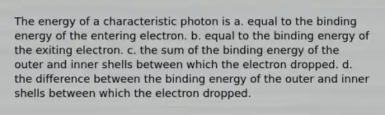 The energy of a characteristic photon is a. equal to the binding energy of the entering electron. b. equal to the binding energy of the exiting electron. c. the sum of the binding energy of the outer and inner shells between which the electron dropped. d. the difference between the binding energy of the outer and inner shells between which the electron dropped.