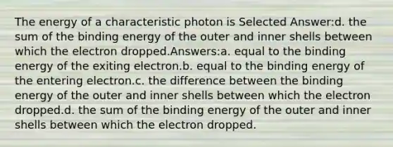 The energy of a characteristic photon is Selected Answer:d. the sum of the binding energy of the outer and inner shells between which the electron dropped.Answers:a. equal to the binding energy of the exiting electron.b. equal to the binding energy of the entering electron.c. the difference between the binding energy of the outer and inner shells between which the electron dropped.d. the sum of the binding energy of the outer and inner shells between which the electron dropped.