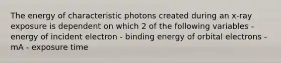 The energy of characteristic photons created during an x-ray exposure is dependent on which 2 of the following variables - energy of incident electron - binding energy of orbital electrons - mA - exposure time