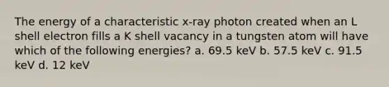 The energy of a characteristic x-ray photon created when an L shell electron fills a K shell vacancy in a tungsten atom will have which of the following energies? a. 69.5 keV b. 57.5 keV c. 91.5 keV d. 12 keV