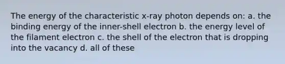 The energy of the characteristic x-ray photon depends on: a. the binding energy of the inner-shell electron b. the energy level of the filament electron c. the shell of the electron that is dropping into the vacancy d. all of these