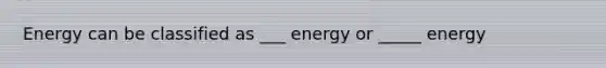 Energy can be classified as ___ energy or _____ energy