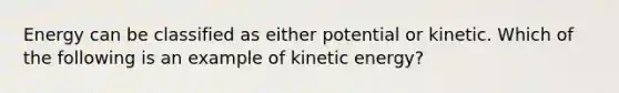 Energy can be classified as either potential or kinetic. Which of the following is an example of kinetic energy?