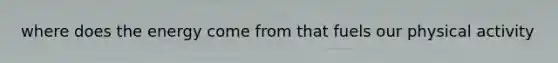 where does the energy come from that fuels our physical activity