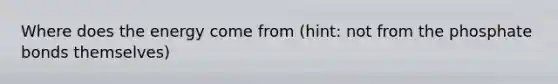 Where does the energy come from (hint: not from the phosphate bonds themselves)