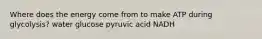 Where does the energy come from to make ATP during glycolysis? water glucose pyruvic acid NADH