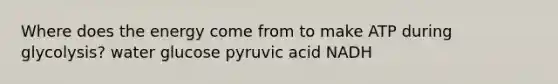 Where does the energy come from to make ATP during glycolysis? water glucose pyruvic acid NADH