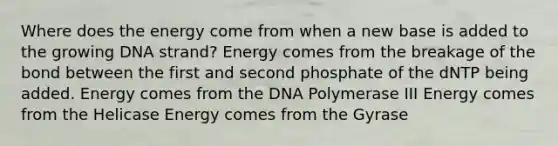 Where does the energy come from when a new base is added to the growing DNA strand? Energy comes from the breakage of the bond between the first and second phosphate of the dNTP being added. Energy comes from the DNA Polymerase III Energy comes from the Helicase Energy comes from the Gyrase