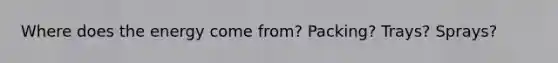 Where does the energy come from? Packing? Trays? Sprays?