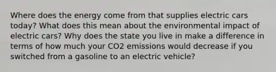 Where does the energy come from that supplies electric cars today? What does this mean about the environmental impact of electric cars? Why does the state you live in make a difference in terms of how much your CO2 emissions would decrease if you switched from a gasoline to an electric vehicle?