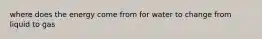 where does the energy come from for water to change from liquid to gas