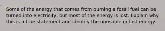 Some of the energy that comes from burning a fossil fuel can be turned into electricity, but most of the energy is lost. Explain why this is a true statement and identify the unusable or lost energy.