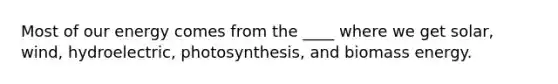 Most of our energy comes from the ____ where we get solar, wind, hydroelectric, photosynthesis, and biomass energy.