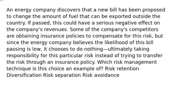 An energy company discovers that a new bill has been proposed to change the amount of fuel that can be exported outside the country. If passed, this could have a serious negative effect on the company's revenues. Some of the company's competitors are obtaining insurance policies to compensate for this risk, but since the energy company believes the likelihood of this bill passing is low, it chooses to do nothing—ultimately taking responsibility for this particular risk instead of trying to transfer the risk through an insurance policy. Which risk management technique is this choice an example of? Risk retention Diversification Risk separation Risk avoidance