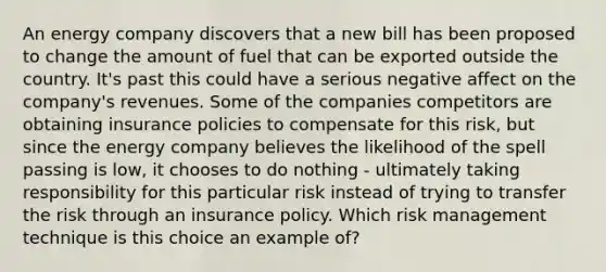 An energy company discovers that a new bill has been proposed to change the amount of fuel that can be exported outside the country. It's past this could have a serious negative affect on the company's revenues. Some of the companies competitors are obtaining insurance policies to compensate for this risk, but since the energy company believes the likelihood of the spell passing is low, it chooses to do nothing - ultimately taking responsibility for this particular risk instead of trying to transfer the risk through an insurance policy. Which risk management technique is this choice an example of?