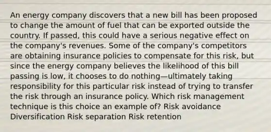 An energy company discovers that a new bill has been proposed to change the amount of fuel that can be exported outside the country. If passed, this could have a serious negative effect on the company's revenues. Some of the company's competitors are obtaining insurance policies to compensate for this risk, but since the energy company believes the likelihood of this bill passing is low, it chooses to do nothing—ultimately taking responsibility for this particular risk instead of trying to transfer the risk through an insurance policy. Which risk management technique is this choice an example of? Risk avoidance Diversification Risk separation Risk retention