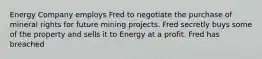 Energy Company employs Fred to negotiate the purchase of mineral rights for future mining projects. Fred secretly buys some of the property and sells it to Energy at a profit. Fred has breached