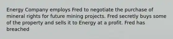 Energy Company employs Fred to negotiate the purchase of mineral rights for future mining projects. Fred secretly buys some of the property and sells it to Energy at a profit. Fred has breached