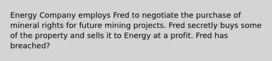 Energy Company employs Fred to negotiate the purchase of mineral rights for future mining projects. Fred secretly buys some of the property and sells it to Energy at a profit. Fred has breached?