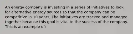 An energy company is investing in a series of initiatives to look for alternative energy sources so that the company can be competitive in 10 years. The initiatives are tracked and managed together because this goal is vital to the success of the company. This is an example of: