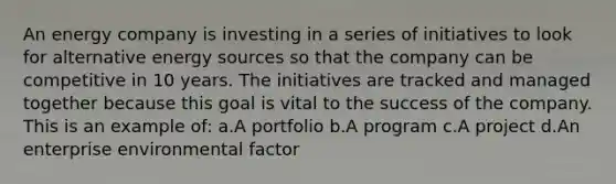 An energy company is investing in a series of initiatives to look for alternative energy sources so that the company can be competitive in 10 years. The initiatives are tracked and managed together because this goal is vital to the success of the company. This is an example of: a.A portfolio b.A program c.A project d.An enterprise environmental factor