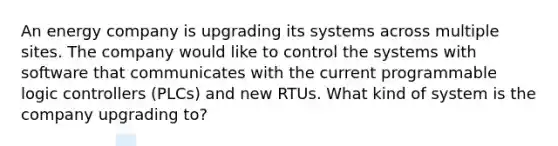 An energy company is upgrading its systems across multiple sites. The company would like to control the systems with software that communicates with the current programmable logic controllers (PLCs) and new RTUs. What kind of system is the company upgrading to?