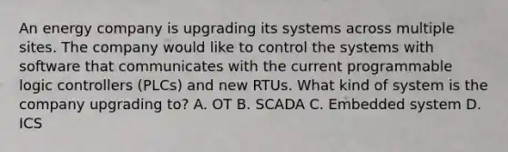 An energy company is upgrading its systems across multiple sites. The company would like to control the systems with software that communicates with the current programmable logic controllers (PLCs) and new RTUs. What kind of system is the company upgrading to? A. OT B. SCADA C. Embedded system D. ICS