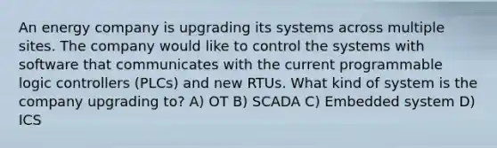 An energy company is upgrading its systems across multiple sites. The company would like to control the systems with software that communicates with the current programmable logic controllers (PLCs) and new RTUs. What kind of system is the company upgrading to? A) OT B) SCADA C) Embedded system D) ICS