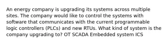 An energy company is upgrading its systems across multiple sites. The company would like to control the systems with software that communicates with the current programmable logic controllers (PLCs) and new RTUs. What kind of system is the company upgrading to? OT SCADA Embedded system ICS