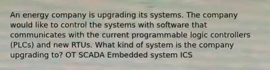 An energy company is upgrading its systems. The company would like to control the systems with software that communicates with the current programmable logic controllers (PLCs) and new RTUs. What kind of system is the company upgrading to? OT SCADA Embedded system ICS