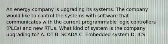 An energy company is upgrading its systems. The company would like to control the systems with software that communicates with the current programmable logic controllers (PLCs) and new RTUs. What kind of system is the company upgrading to? A. OT B. SCADA C. Embedded system D. ICS