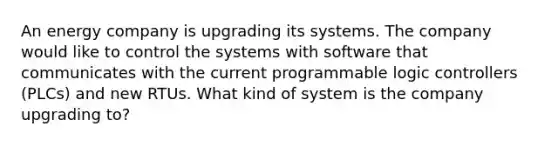 An energy company is upgrading its systems. The company would like to control the systems with software that communicates with the current programmable logic controllers (PLCs) and new RTUs. What kind of system is the company upgrading to?