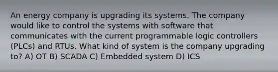 An energy company is upgrading its systems. The company would like to control the systems with software that communicates with the current programmable logic controllers (PLCs) and RTUs. What kind of system is the company upgrading to? A) OT B) SCADA C) Embedded system D) ICS