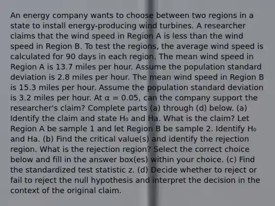 An energy company wants to choose between two regions in a state to install​ energy-producing wind turbines. A researcher claims that the wind speed in Region A is less than the wind speed in Region B. To test the​ regions, the average wind speed is calculated for 90 days in each region. The mean wind speed in Region A is 13.7 miles per hour. Assume the population standard deviation is 2.8 miles per hour. The mean wind speed in Region B is 15.3 miles per hour. Assume the population standard deviation is 3.2 miles per hour. At α = 0.05​, can the company support the​ researcher's claim? Complete parts​ (a) through​ (d) below. (a) Identify the claim and state H₀ and Ha. What is the​ claim? Let Region A be sample 1 and let Region B be sample 2. Identify H₀ and Ha. (b) Find the critical​ value(s) and identify the rejection region. What is the rejection​ region? Select the correct choice below and fill in the answer​ box(es) within your choice. ​(c) Find the standardized test statistic z. ​(d) Decide whether to reject or fail to reject the null hypothesis and interpret the decision in the context of the original claim.