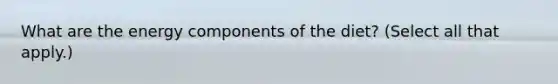 What are the energy components of the diet? (Select all that apply.)