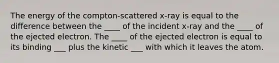 The energy of the compton-scattered x-ray is equal to the difference between the ____ of the incident x-ray and the ____ of the ejected electron. The ____ of the ejected electron is equal to its binding ___ plus the kinetic ___ with which it leaves the atom.