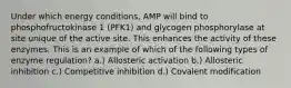 Under which energy conditions, AMP will bind to phosphofructokinase 1 (PFK1) and glycogen phosphorylase at site unique of the active site. This enhances the activity of these enzymes. This is an example of which of the following types of enzyme regulation? a.) Allosteric activation b.) Allosteric inhibition c.) Competitive inhibition d.) Covalent modification