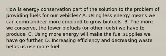 How is energy conservation part of the solution to the problem of providing fuels for our vehicles? A. Using less energy means we can commandeer more cropland to grow biofuels. B. The more we conserve, the fewer biofuels (or other fuels) we have to produce. C. Using more energy will make the fuel supplies we have go further. D. Increasing efficiency and decreasing waste helps us use more fuel.