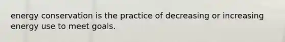 energy conservation is the practice of decreasing or increasing energy use to meet goals.