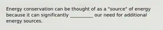 Energy conservation can be thought of as a "source" of energy because it can significantly __________ our need for additional energy sources.